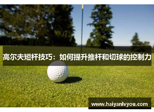 高尔夫短杆技巧：如何提升推杆和切球的控制力